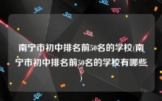 南宁市初中排名前50名的学校(南宁市初中排名前50名的学校有哪些)