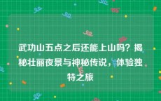 武功山五点之后还能上山吗？揭秘壮丽夜景与神秘传说，体验独特之旅