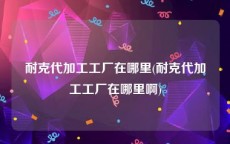耐克代加工工厂在哪里(耐克代加工工厂在哪里啊)