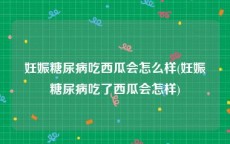 妊娠糖尿病吃西瓜会怎么样(妊娠糖尿病吃了西瓜会怎样)