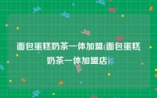 面包蛋糕奶茶一体加盟(面包蛋糕奶茶一体加盟店)