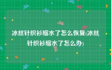 冰丝针织衫缩水了怎么恢复(冰丝针织衫缩水了怎么办)