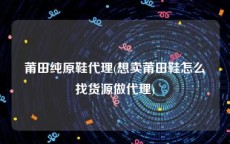 莆田纯原鞋代理(想卖莆田鞋怎么找货源做代理)