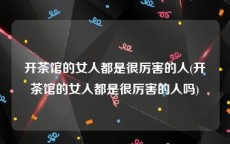 开茶馆的女人都是很厉害的人(开茶馆的女人都是很厉害的人吗)