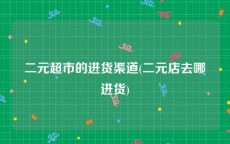 二元超市的进货渠道(二元店去哪进货)