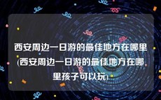西安周边一日游的最佳地方在哪里(西安周边一日游的最佳地方在哪里孩子可以玩)