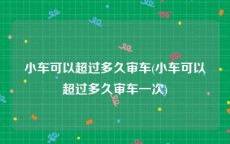 小车可以超过多久审车(小车可以超过多久审车一次)