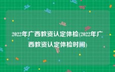 2022年广西教资认定体检(2022年广西教资认定体检时间)