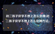初二孩子厌学不想上怎么处理(初二孩子厌学不想上怎么处理方法)