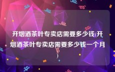 开烟酒茶叶专卖店需要多少钱(开烟酒茶叶专卖店需要多少钱一个月)