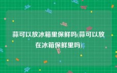 蒜可以放冰箱里保鲜吗(蒜可以放在冰箱保鲜里吗)