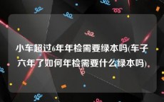 小车超过6年年检需要绿本吗(车子六年了如何年检需要什么绿本吗)