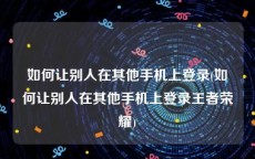 如何让别人在其他手机上登录(如何让别人在其他手机上登录王者荣耀)
