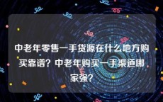 中老年零售一手货源在什么地方购买靠谱？中老年购买一手渠道哪家强？