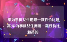 华为手机女生用哪一款性价比超高(华为手机女生用哪一款性价比超高的)