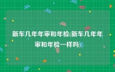 新车几年年审和年检(新车几年年审和年检一样吗)