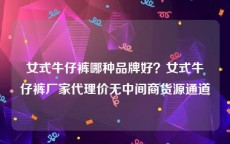 女式牛仔裤哪种品牌好？女式牛仔裤厂家代理价无中间商货源通道