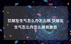 女朋友生气怎么办怎么哄 女朋友生气怎么办怎么哄异地恋