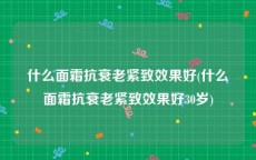 什么面霜抗衰老紧致效果好(什么面霜抗衰老紧致效果好30岁)