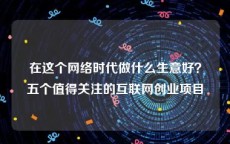 在这个网络时代做什么生意好？五个值得关注的互联网创业项目