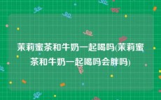 茉莉蜜茶和牛奶一起喝吗(茉莉蜜茶和牛奶一起喝吗会胖吗)