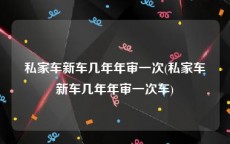 私家车新车几年年审一次(私家车新车几年年审一次车)