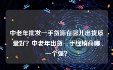 中老年批发一手货源在哪儿出货质量好？中老年出货一手经销商哪一个强？