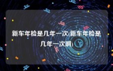 新车年检是几年一次(新车年检是几年一次啊)