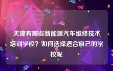 天津有哪些新能源汽车维修技术培训学校？如何选择适合自己的学校呢