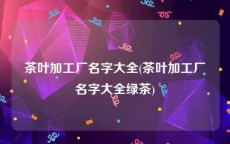 茶叶加工厂名字大全(茶叶加工厂名字大全绿茶)
