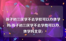 孩子初三厌学不去学校可以办休学吗(孩子初三厌学不去学校可以办休学吗北京)