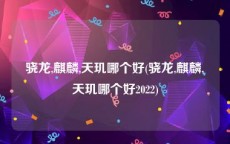 骁龙,麒麟,天玑哪个好(骁龙,麒麟,天玑哪个好2022)
