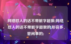 网络怼人的话不带脏字超狠(网络怼人的话不带脏字超狠的,形容多管闲事的)