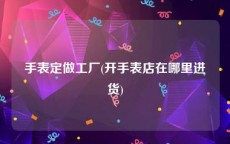手表定做工厂(开手表店在哪里进货)
