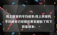 线上获客的平均成本(线上获客的平均成本已经接近甚至超出了线下获客成本)