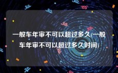 一般车年审不可以超过多久(一般车年审不可以超过多久时间)