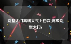 别墅大门高端大气上档次(高级别墅大门)