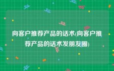 向客户推荐产品的话术(向客户推荐产品的话术发朋友圈)