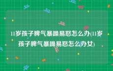 11岁孩子脾气暴躁易怒怎么办(11岁孩子脾气暴躁易怒怎么办女)