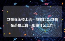 女性在茶楼上班一般做什么(女性在茶楼上班一般做什么工作)