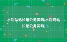 水利站站长是公务员吗(水利局站长是公务员吗)