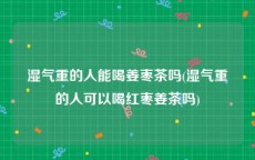 湿气重的人能喝姜枣茶吗(湿气重的人可以喝红枣姜茶吗)