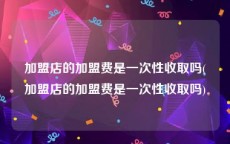 加盟店的加盟费是一次性收取吗(加盟店的加盟费是一次性收取吗)