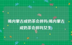 喝内蒙古咸奶茶会胖吗(喝内蒙古咸奶茶会胖吗女生)