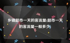 乡镇超市一天的客流量(超市一天的客流量一般多少)