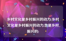 乡村文化是乡村振兴的动力(乡村文化是乡村振兴的动力,也是乡村振兴的)