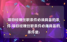 项目经理任职条件必须具备的条件(项目经理任职条件必须具备的条件是)
