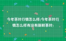 今年茶叶行情怎么样(今年茶叶行情怎么样有没有新鲜茶叶)