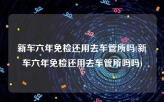 新车六年免检还用去车管所吗(新车六年免检还用去车管所吗吗)