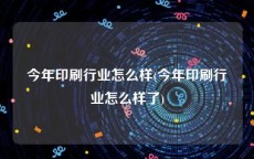 今年印刷行业怎么样(今年印刷行业怎么样了)
